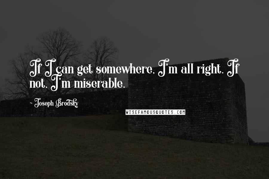 Joseph Brodsky Quotes: If I can get somewhere, I'm all right. If not, I'm miserable.