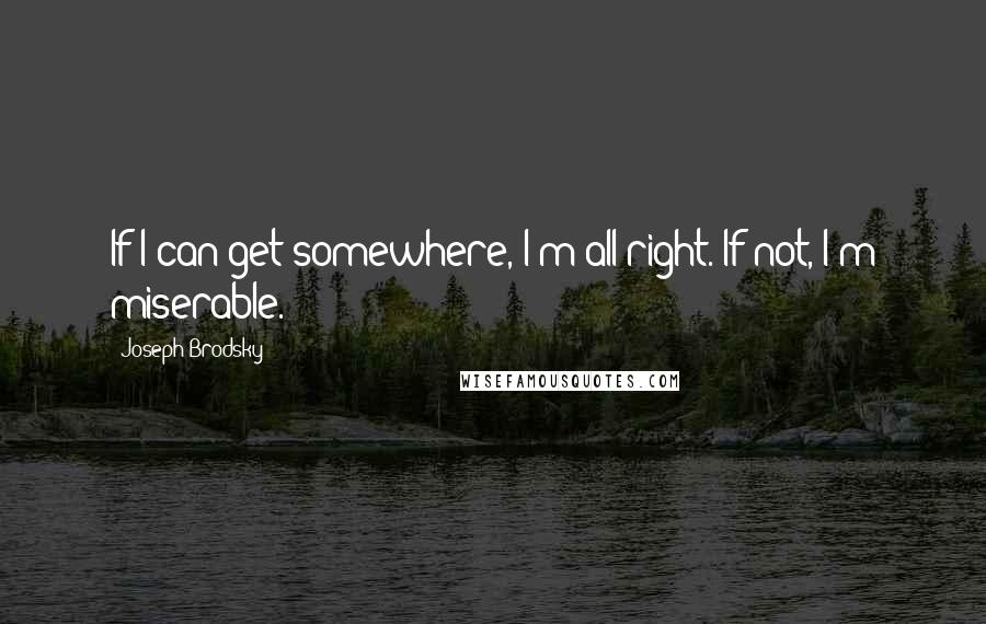 Joseph Brodsky Quotes: If I can get somewhere, I'm all right. If not, I'm miserable.