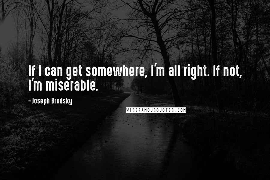 Joseph Brodsky Quotes: If I can get somewhere, I'm all right. If not, I'm miserable.