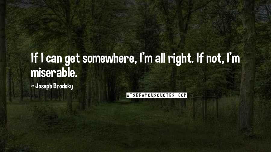 Joseph Brodsky Quotes: If I can get somewhere, I'm all right. If not, I'm miserable.