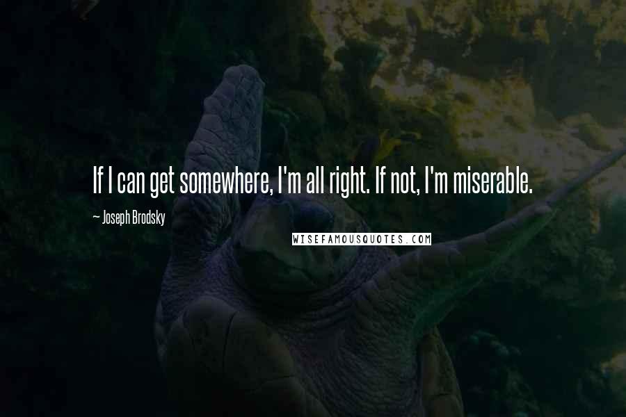 Joseph Brodsky Quotes: If I can get somewhere, I'm all right. If not, I'm miserable.