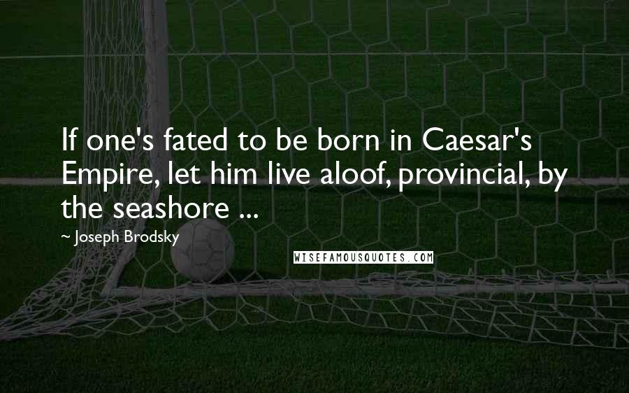 Joseph Brodsky Quotes: If one's fated to be born in Caesar's Empire, let him live aloof, provincial, by the seashore ...