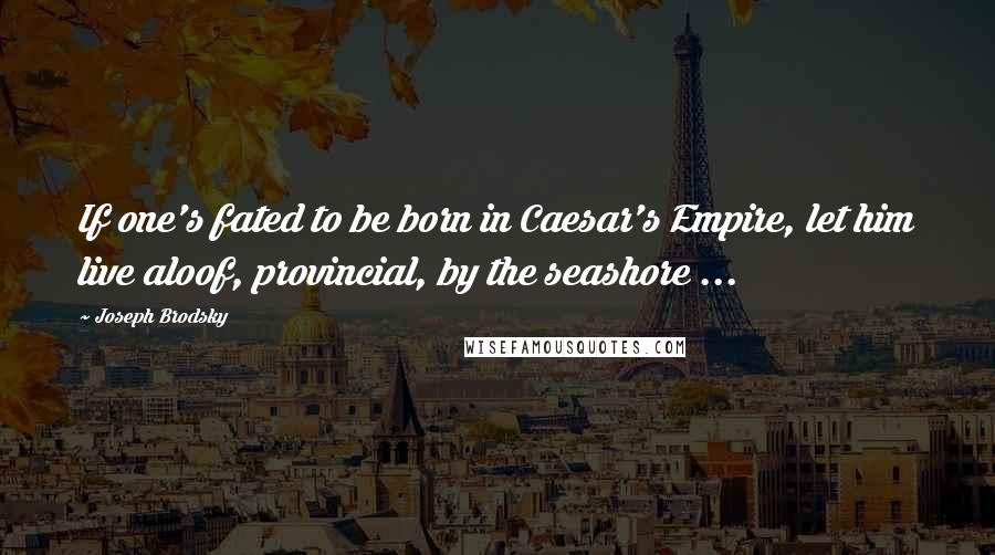 Joseph Brodsky Quotes: If one's fated to be born in Caesar's Empire, let him live aloof, provincial, by the seashore ...