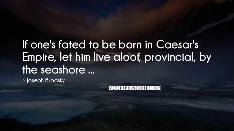 Joseph Brodsky Quotes: If one's fated to be born in Caesar's Empire, let him live aloof, provincial, by the seashore ...