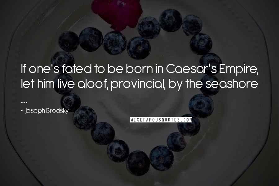 Joseph Brodsky Quotes: If one's fated to be born in Caesar's Empire, let him live aloof, provincial, by the seashore ...