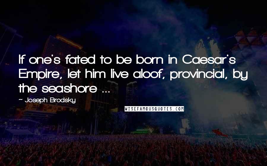 Joseph Brodsky Quotes: If one's fated to be born in Caesar's Empire, let him live aloof, provincial, by the seashore ...