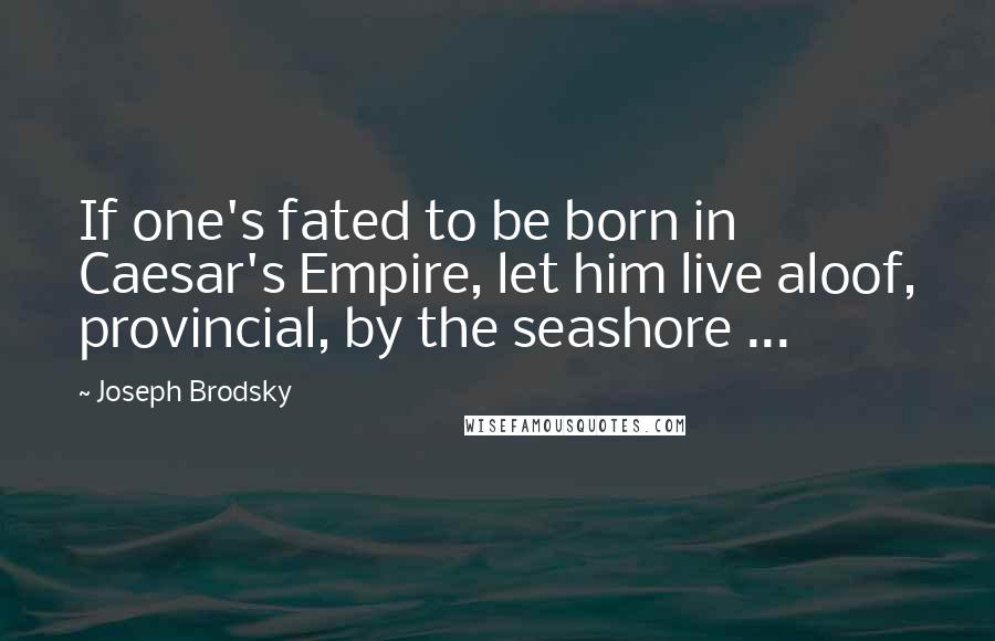 Joseph Brodsky Quotes: If one's fated to be born in Caesar's Empire, let him live aloof, provincial, by the seashore ...