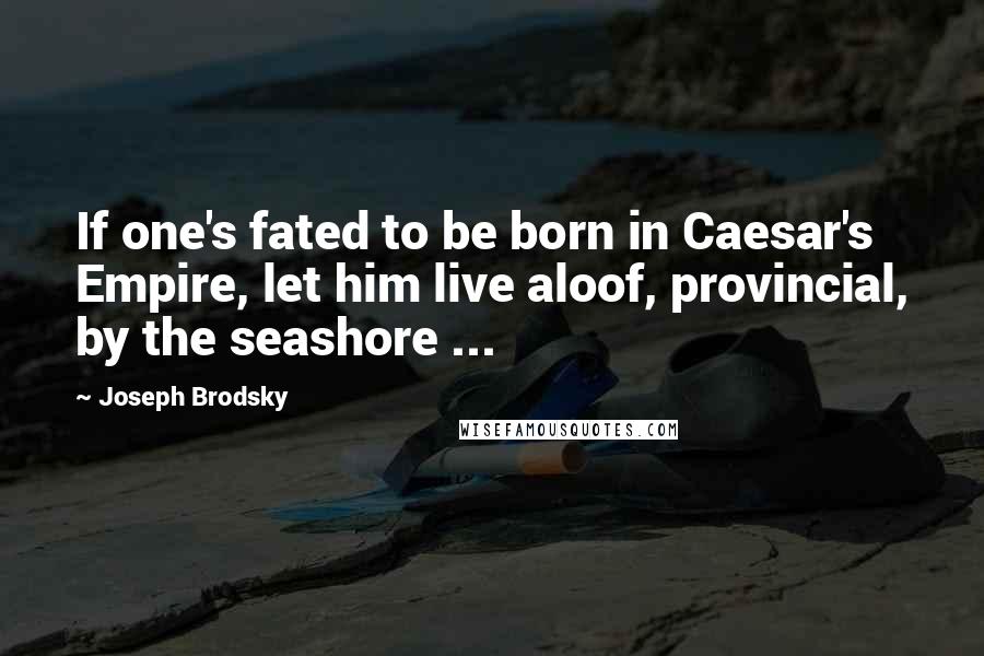 Joseph Brodsky Quotes: If one's fated to be born in Caesar's Empire, let him live aloof, provincial, by the seashore ...