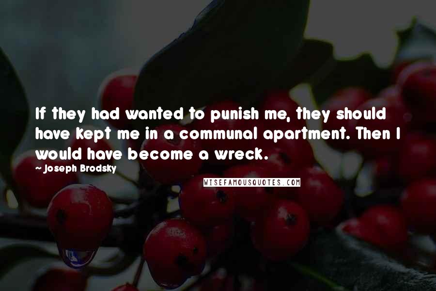 Joseph Brodsky Quotes: If they had wanted to punish me, they should have kept me in a communal apartment. Then I would have become a wreck.