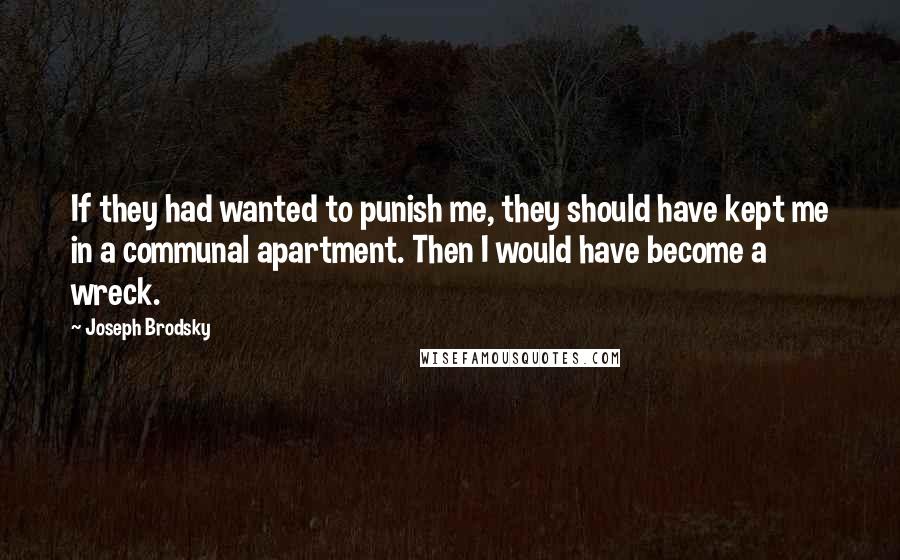 Joseph Brodsky Quotes: If they had wanted to punish me, they should have kept me in a communal apartment. Then I would have become a wreck.