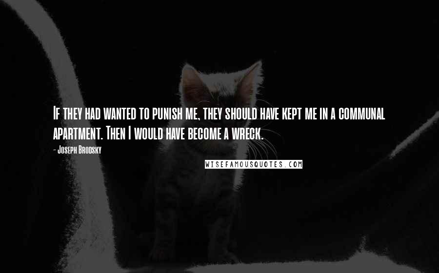 Joseph Brodsky Quotes: If they had wanted to punish me, they should have kept me in a communal apartment. Then I would have become a wreck.