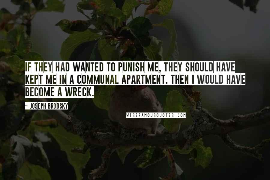 Joseph Brodsky Quotes: If they had wanted to punish me, they should have kept me in a communal apartment. Then I would have become a wreck.