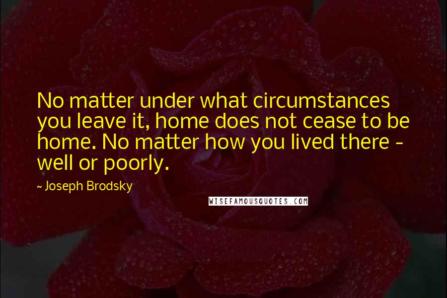 Joseph Brodsky Quotes: No matter under what circumstances you leave it, home does not cease to be home. No matter how you lived there - well or poorly.