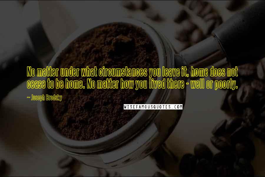 Joseph Brodsky Quotes: No matter under what circumstances you leave it, home does not cease to be home. No matter how you lived there - well or poorly.