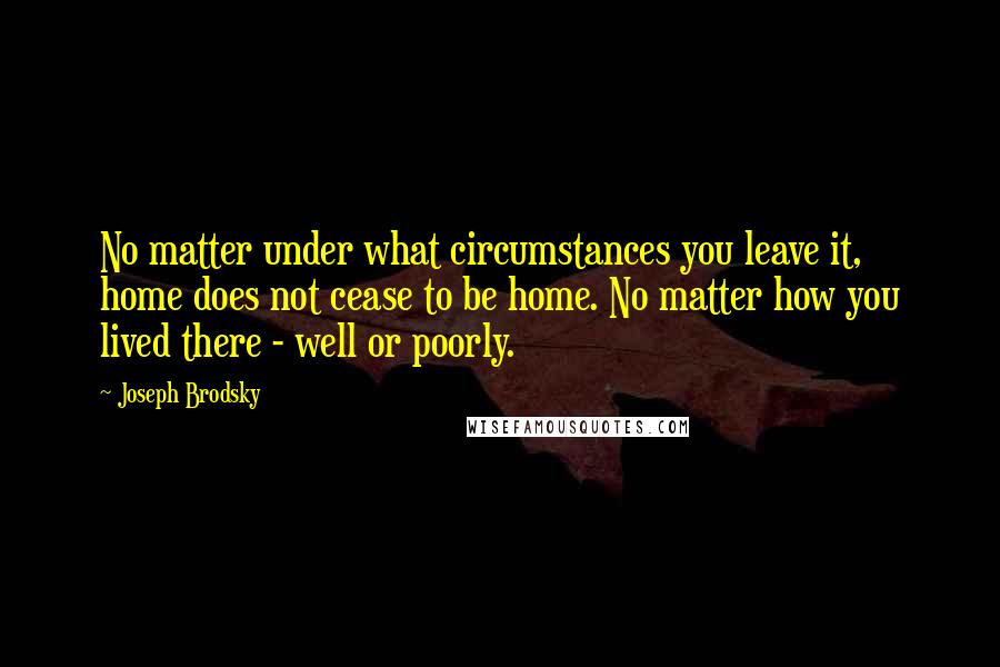 Joseph Brodsky Quotes: No matter under what circumstances you leave it, home does not cease to be home. No matter how you lived there - well or poorly.