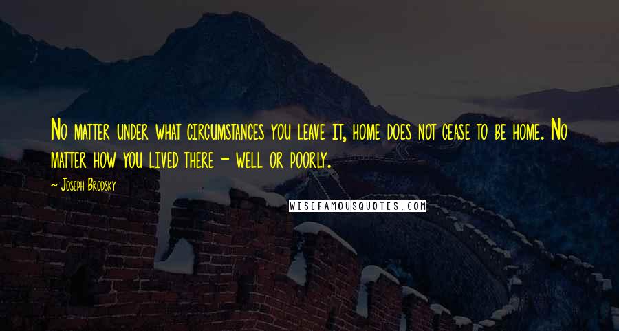 Joseph Brodsky Quotes: No matter under what circumstances you leave it, home does not cease to be home. No matter how you lived there - well or poorly.