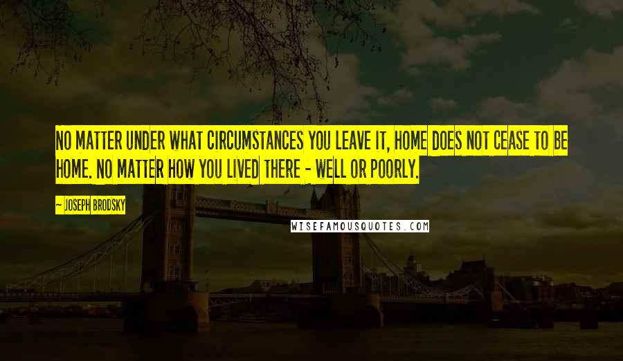 Joseph Brodsky Quotes: No matter under what circumstances you leave it, home does not cease to be home. No matter how you lived there - well or poorly.