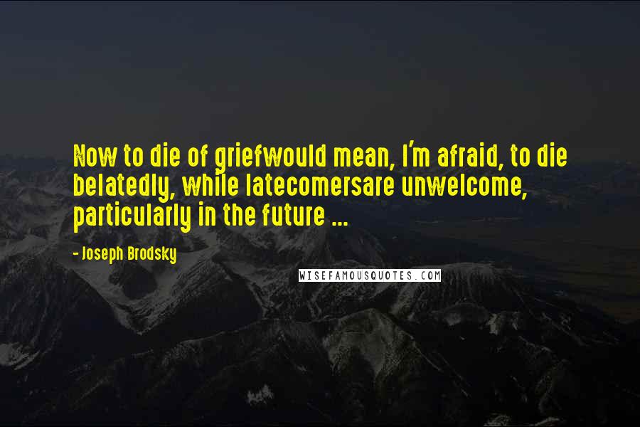 Joseph Brodsky Quotes: Now to die of griefwould mean, I'm afraid, to die belatedly, while latecomersare unwelcome, particularly in the future ...