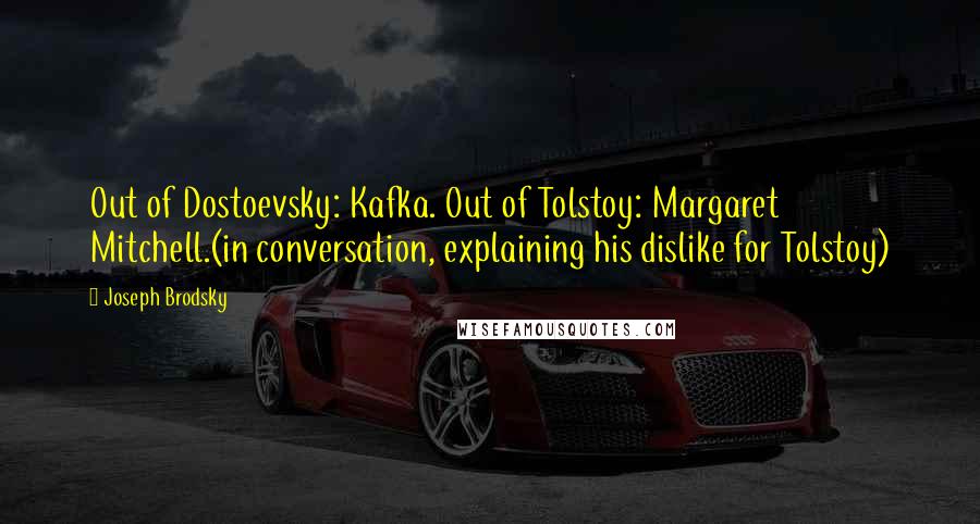 Joseph Brodsky Quotes: Out of Dostoevsky: Kafka. Out of Tolstoy: Margaret Mitchell.(in conversation, explaining his dislike for Tolstoy)