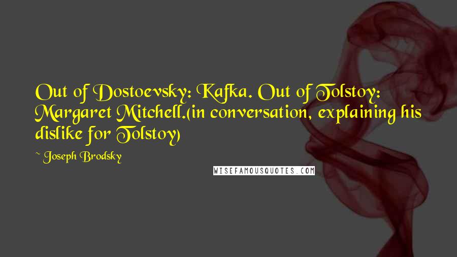 Joseph Brodsky Quotes: Out of Dostoevsky: Kafka. Out of Tolstoy: Margaret Mitchell.(in conversation, explaining his dislike for Tolstoy)