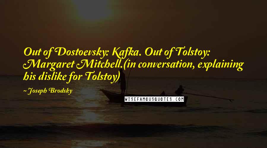 Joseph Brodsky Quotes: Out of Dostoevsky: Kafka. Out of Tolstoy: Margaret Mitchell.(in conversation, explaining his dislike for Tolstoy)