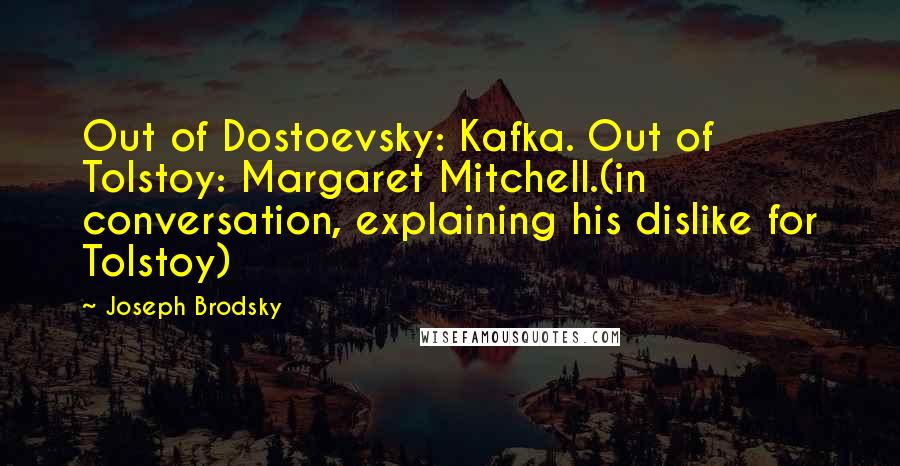Joseph Brodsky Quotes: Out of Dostoevsky: Kafka. Out of Tolstoy: Margaret Mitchell.(in conversation, explaining his dislike for Tolstoy)