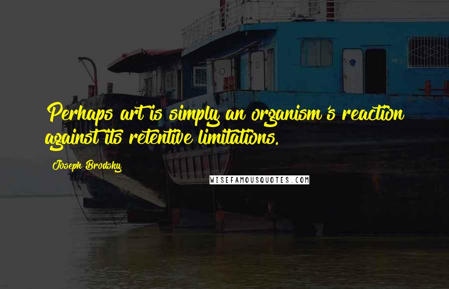 Joseph Brodsky Quotes: Perhaps art is simply an organism's reaction against its retentive limitations.