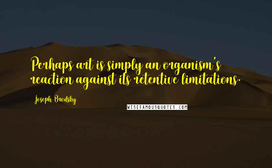 Joseph Brodsky Quotes: Perhaps art is simply an organism's reaction against its retentive limitations.
