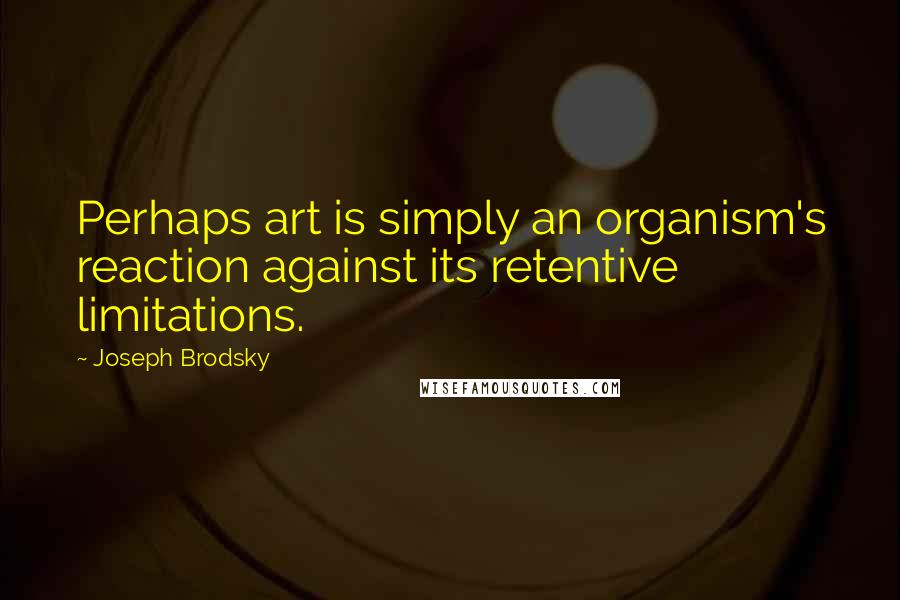 Joseph Brodsky Quotes: Perhaps art is simply an organism's reaction against its retentive limitations.