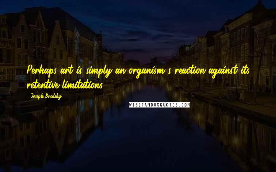 Joseph Brodsky Quotes: Perhaps art is simply an organism's reaction against its retentive limitations.