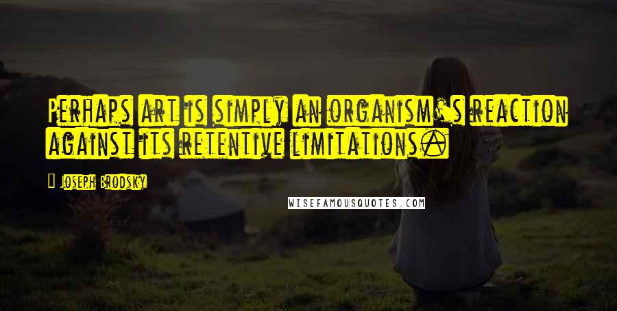 Joseph Brodsky Quotes: Perhaps art is simply an organism's reaction against its retentive limitations.