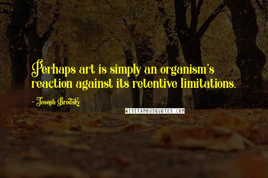 Joseph Brodsky Quotes: Perhaps art is simply an organism's reaction against its retentive limitations.