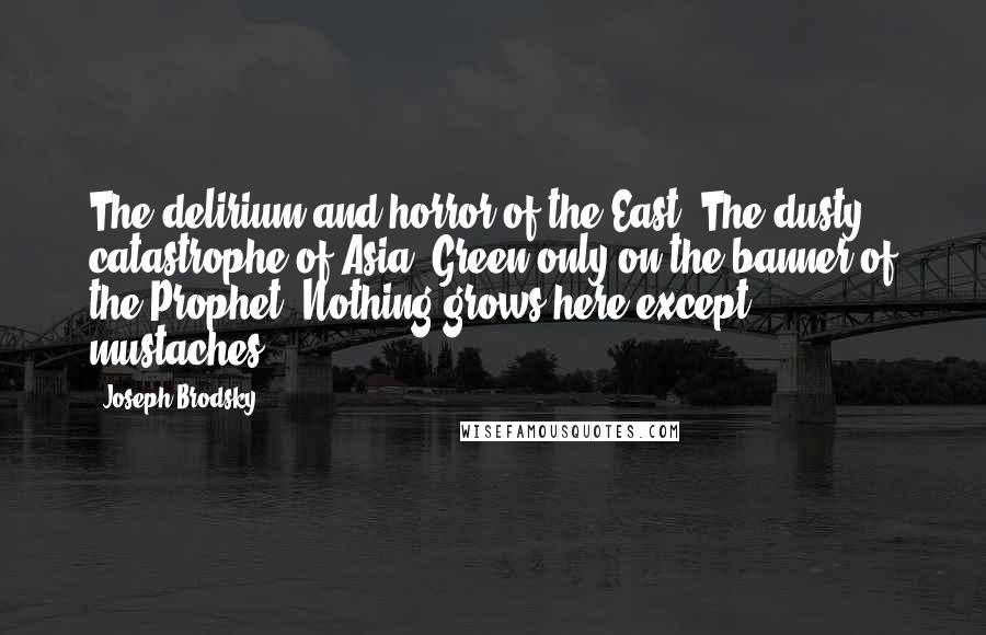 Joseph Brodsky Quotes: The delirium and horror of the East. The dusty catastrophe of Asia. Green only on the banner of the Prophet. Nothing grows here except mustaches.