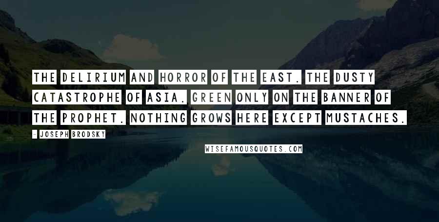Joseph Brodsky Quotes: The delirium and horror of the East. The dusty catastrophe of Asia. Green only on the banner of the Prophet. Nothing grows here except mustaches.