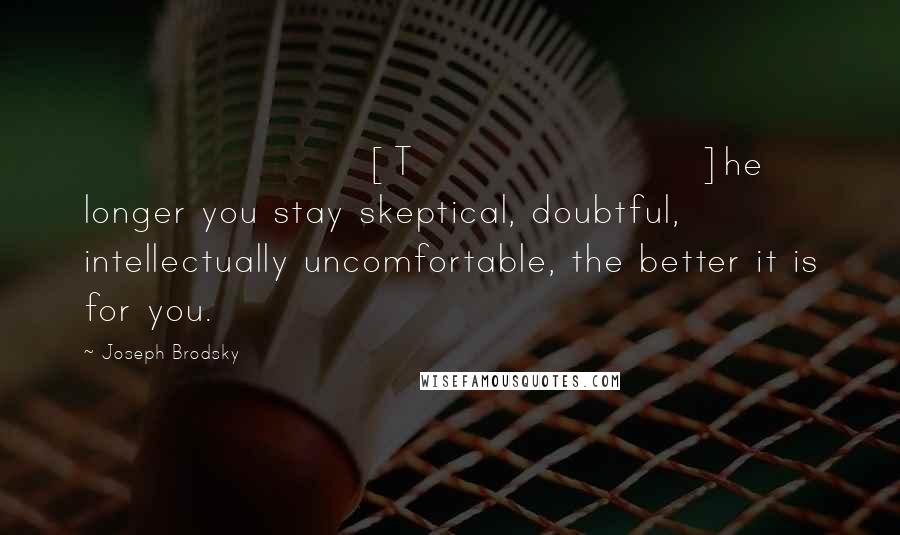 Joseph Brodsky Quotes: [T]he longer you stay skeptical, doubtful, intellectually uncomfortable, the better it is for you.