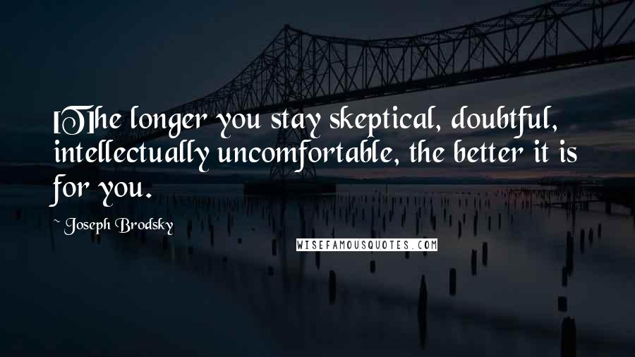 Joseph Brodsky Quotes: [T]he longer you stay skeptical, doubtful, intellectually uncomfortable, the better it is for you.