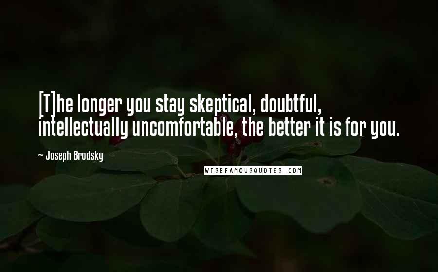 Joseph Brodsky Quotes: [T]he longer you stay skeptical, doubtful, intellectually uncomfortable, the better it is for you.