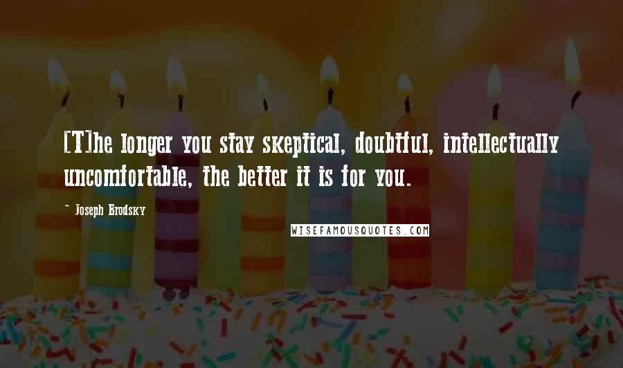 Joseph Brodsky Quotes: [T]he longer you stay skeptical, doubtful, intellectually uncomfortable, the better it is for you.