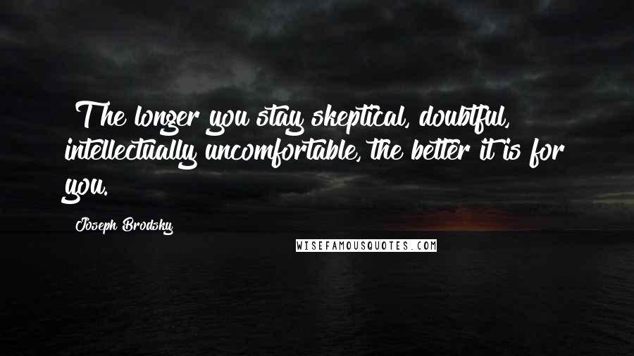 Joseph Brodsky Quotes: [T]he longer you stay skeptical, doubtful, intellectually uncomfortable, the better it is for you.