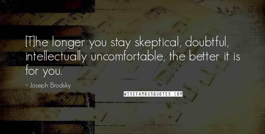 Joseph Brodsky Quotes: [T]he longer you stay skeptical, doubtful, intellectually uncomfortable, the better it is for you.