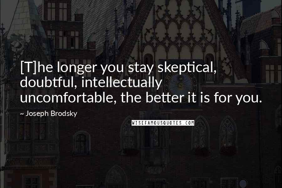 Joseph Brodsky Quotes: [T]he longer you stay skeptical, doubtful, intellectually uncomfortable, the better it is for you.