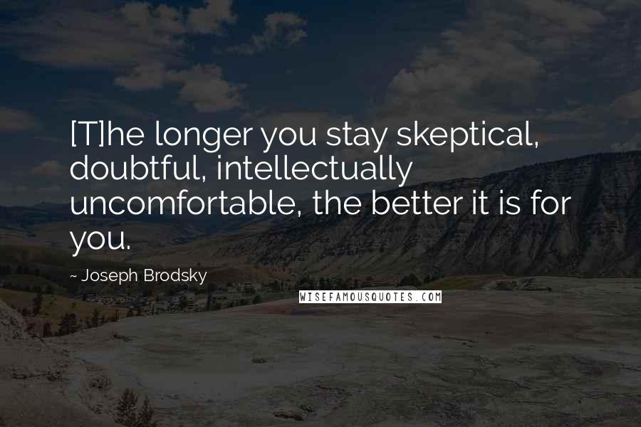 Joseph Brodsky Quotes: [T]he longer you stay skeptical, doubtful, intellectually uncomfortable, the better it is for you.