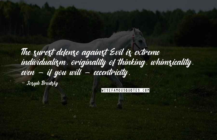 Joseph Brodsky Quotes: The surest defense against Evil is extreme individualism, originality of thinking, whimsicality, even - if you will - eccentricity.