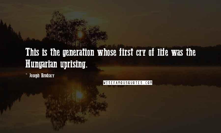 Joseph Brodsky Quotes: This is the generation whose first cry of life was the Hungarian uprising.