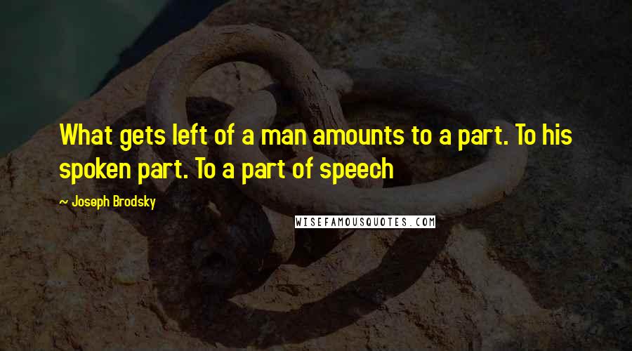 Joseph Brodsky Quotes: What gets left of a man amounts to a part. To his spoken part. To a part of speech