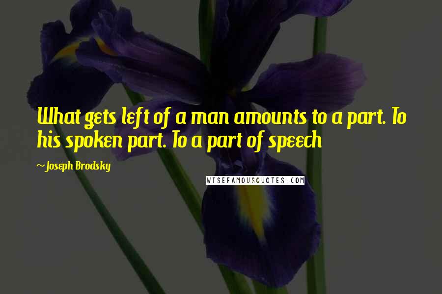 Joseph Brodsky Quotes: What gets left of a man amounts to a part. To his spoken part. To a part of speech