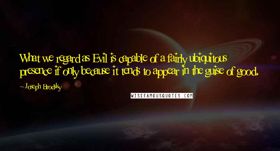 Joseph Brodsky Quotes: What we regard as Evil is capable of a fairly ubiquitous presence if only because it tends to appear in the guise of good.