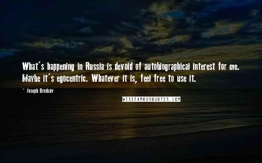 Joseph Brodsky Quotes: What's happening in Russia is devoid of autobiographical interest for me. Maybe it's egocentric. Whatever it is, feel free to use it.