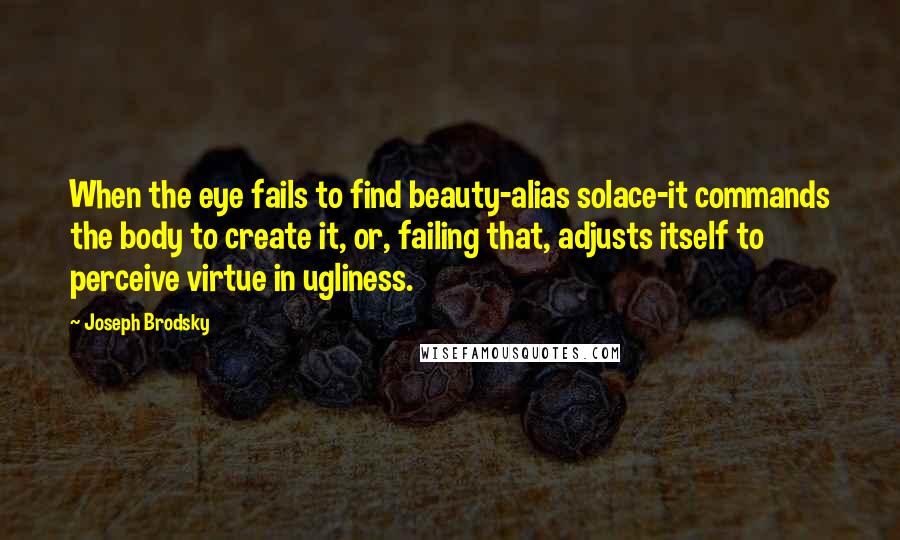 Joseph Brodsky Quotes: When the eye fails to find beauty-alias solace-it commands the body to create it, or, failing that, adjusts itself to perceive virtue in ugliness.