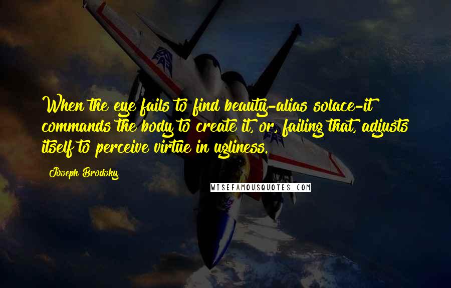 Joseph Brodsky Quotes: When the eye fails to find beauty-alias solace-it commands the body to create it, or, failing that, adjusts itself to perceive virtue in ugliness.